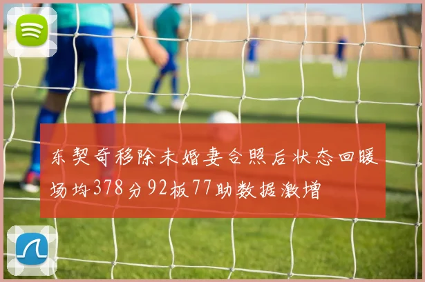 东契奇移除未婚妻合照后状态回暖场均378分92板77助数据激增