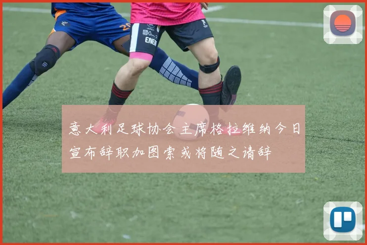 意大利足球协会主席格拉维纳今日宣布辞职加图索或将随之请辞