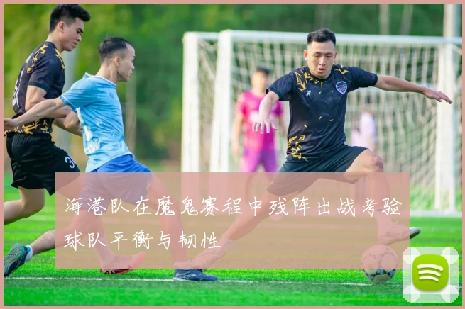 海港队在魔鬼赛程中残阵出战考验球队平衡与韧性