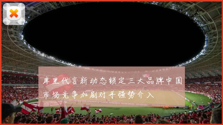 库里代言新动态锁定三大品牌中国市场竞争加剧对手强势介入