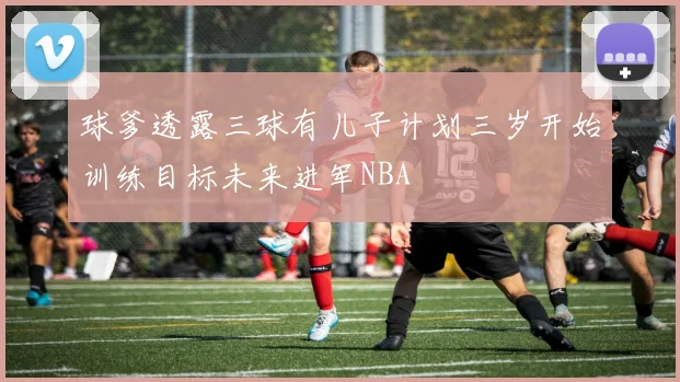 球爹透露三球有儿子计划三岁开始训练目标未来进军NBA