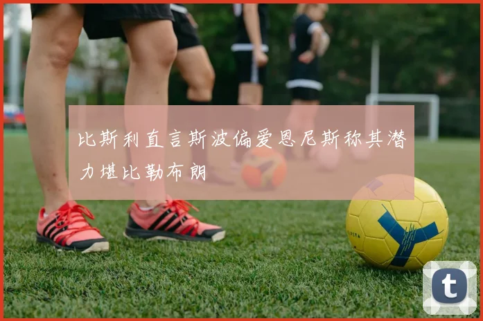 比斯利直言斯波偏爱恩尼斯称其潜力堪比勒布朗