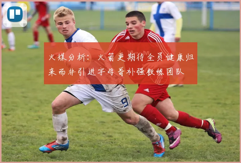 火媒分析：火箭更期待全员健康归来而非引进字母哥补强教练团队