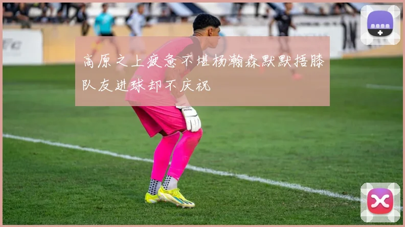 高原之上疲惫不堪杨瀚森默默捂膝队友进球却不庆祝