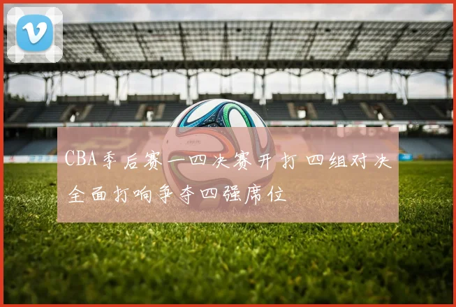 CBA季后赛一四决赛开打 四组对决全面打响争夺四强席位