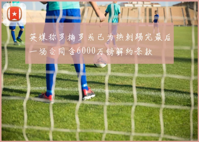 英媒称罗梅罗或已为热刺踢完最后一场合同含6000万镑解约条款