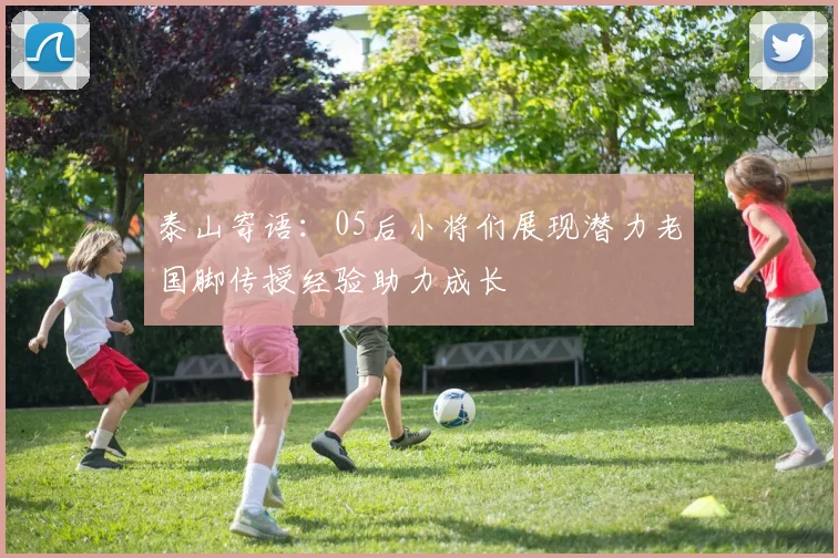 泰山寄语：05后小将们展现潜力老国脚传授经验助力成长