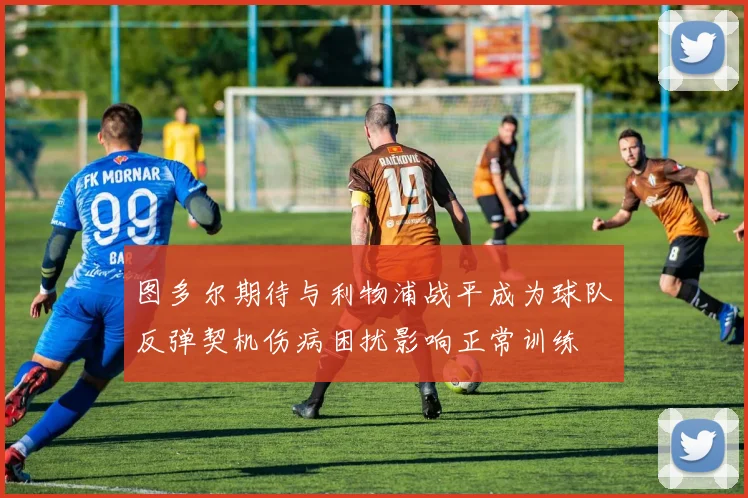 图多尔期待与利物浦战平成为球队反弹契机伤病困扰影响正常训练