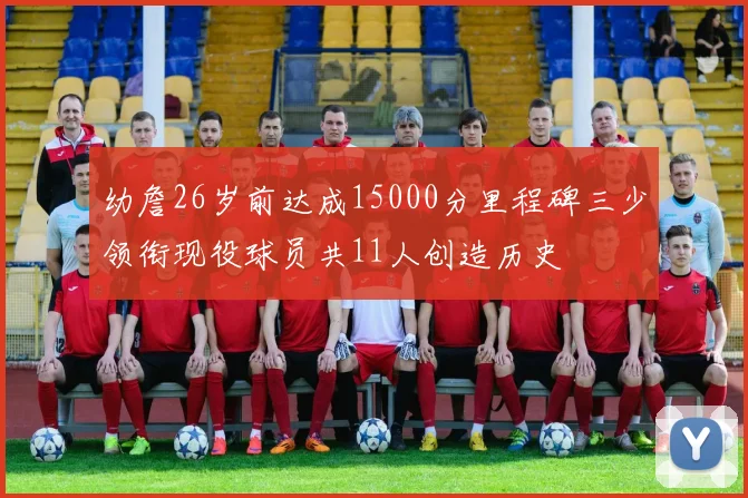 幼詹26岁前达成15000分里程碑三少领衔现役球员共11人创造历史