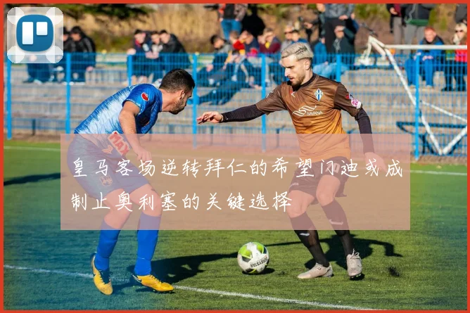 皇马客场逆转拜仁的希望门迪或成制止奥利塞的关键选择