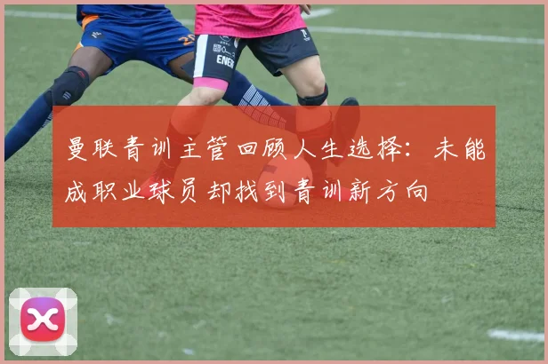 曼联青训主管回顾人生选择：未能成职业球员却找到青训新方向