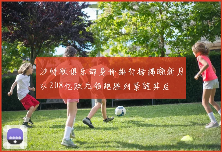 沙特联俱乐部身价排行榜揭晓新月以208亿欧元领跑胜利紧随其后