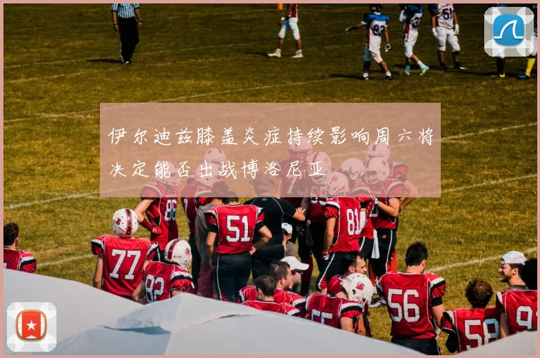 伊尔迪兹膝盖炎症持续影响周六将决定能否出战博洛尼亚