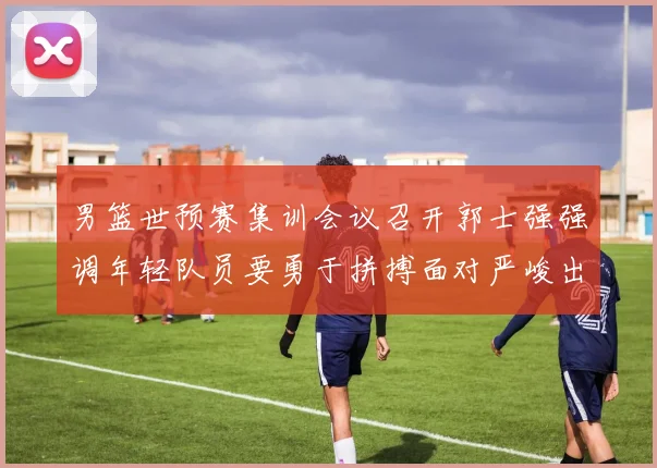 男篮世预赛集训会议召开郭士强强调年轻队员要勇于拼搏面对严峻出线形势